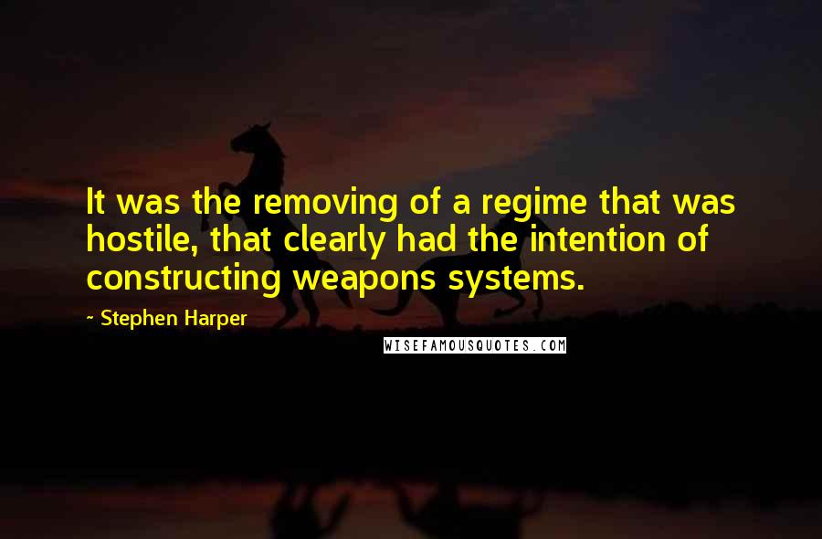 Stephen Harper Quotes: It was the removing of a regime that was hostile, that clearly had the intention of constructing weapons systems.