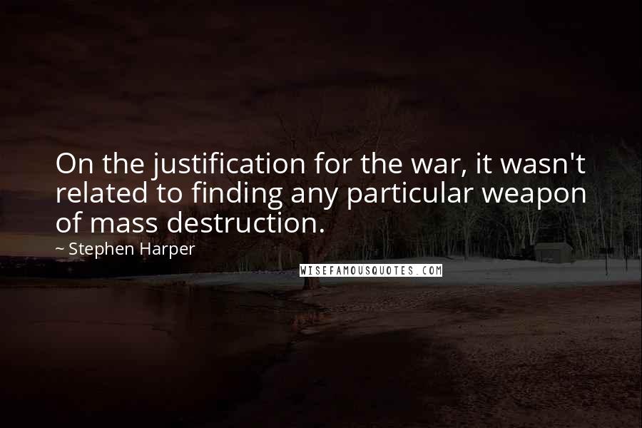 Stephen Harper Quotes: On the justification for the war, it wasn't related to finding any particular weapon of mass destruction.