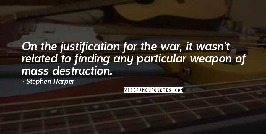 Stephen Harper Quotes: On the justification for the war, it wasn't related to finding any particular weapon of mass destruction.