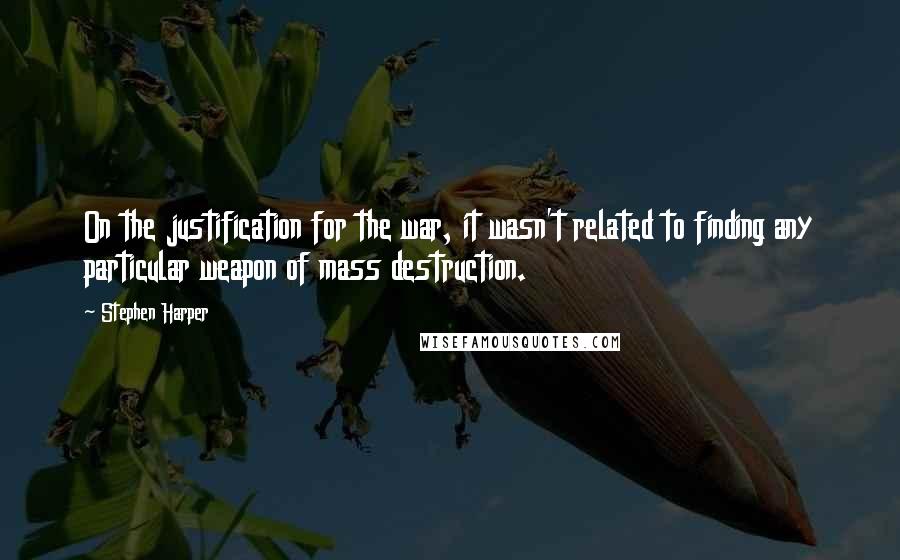 Stephen Harper Quotes: On the justification for the war, it wasn't related to finding any particular weapon of mass destruction.