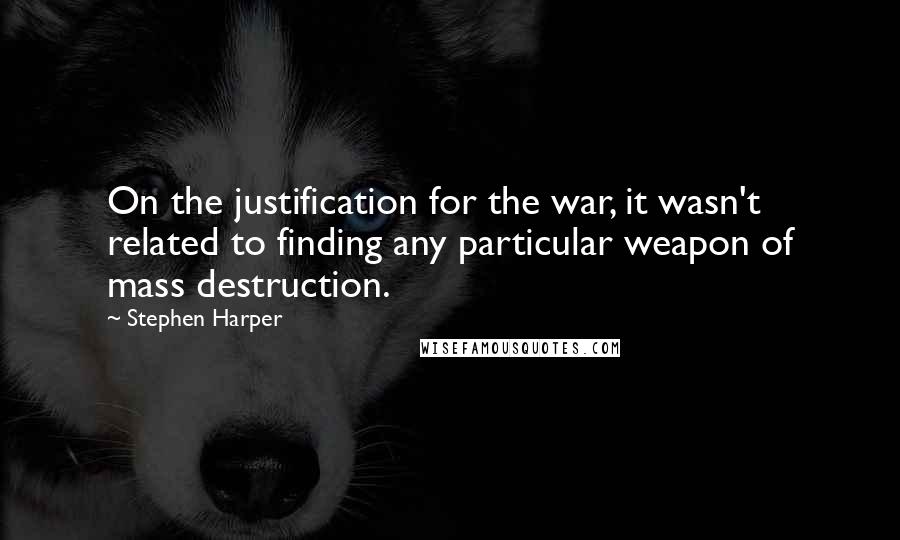 Stephen Harper Quotes: On the justification for the war, it wasn't related to finding any particular weapon of mass destruction.