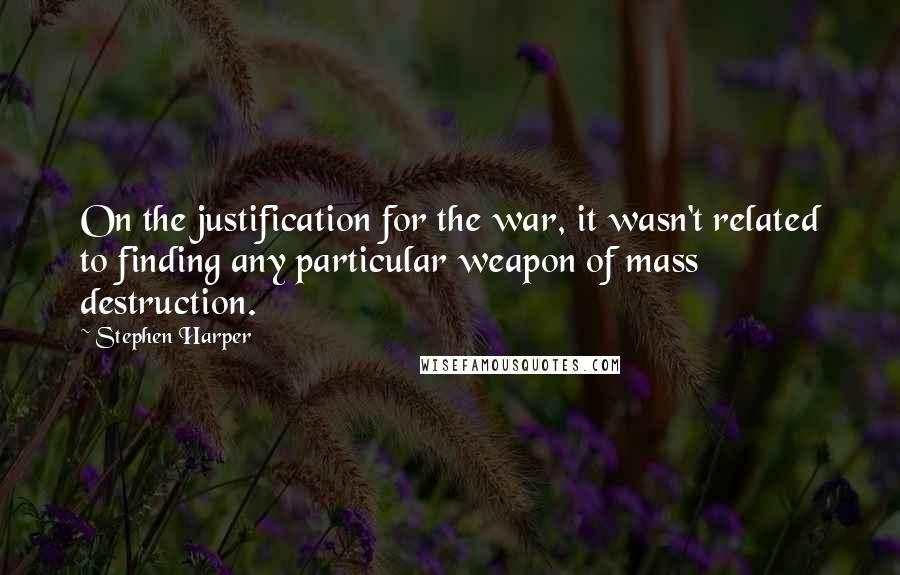 Stephen Harper Quotes: On the justification for the war, it wasn't related to finding any particular weapon of mass destruction.