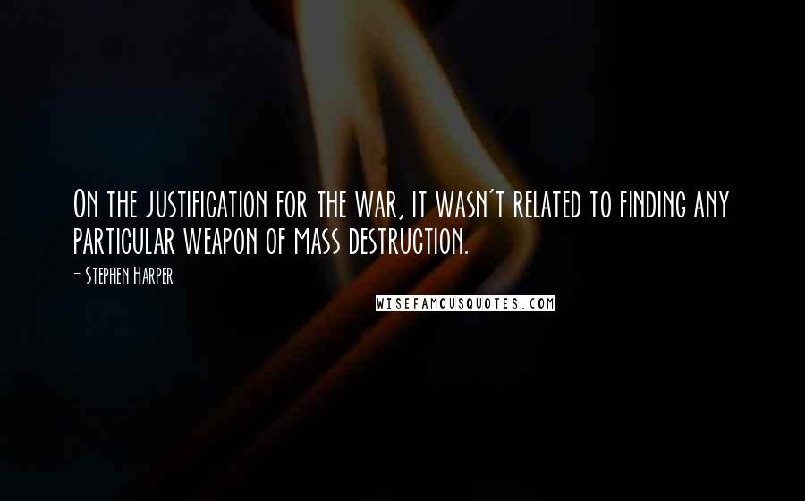 Stephen Harper Quotes: On the justification for the war, it wasn't related to finding any particular weapon of mass destruction.