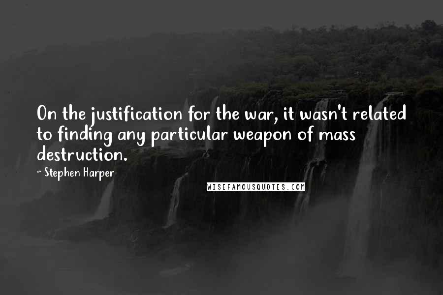 Stephen Harper Quotes: On the justification for the war, it wasn't related to finding any particular weapon of mass destruction.