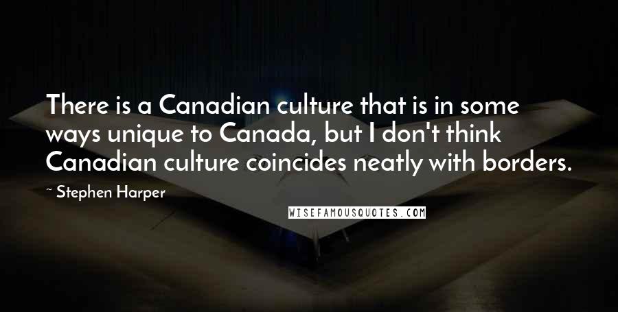 Stephen Harper Quotes: There is a Canadian culture that is in some ways unique to Canada, but I don't think Canadian culture coincides neatly with borders.