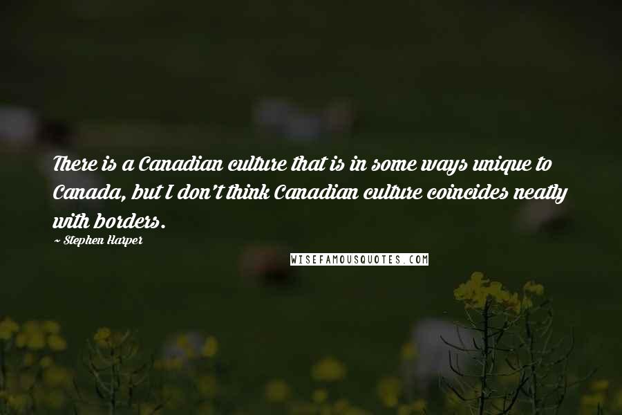 Stephen Harper Quotes: There is a Canadian culture that is in some ways unique to Canada, but I don't think Canadian culture coincides neatly with borders.