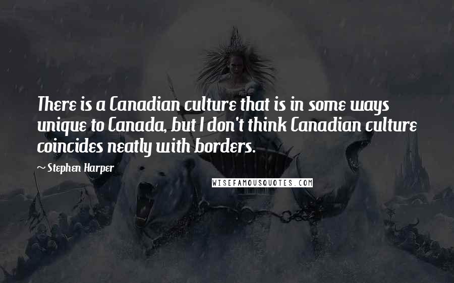 Stephen Harper Quotes: There is a Canadian culture that is in some ways unique to Canada, but I don't think Canadian culture coincides neatly with borders.