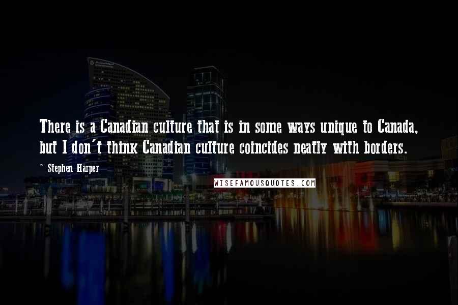 Stephen Harper Quotes: There is a Canadian culture that is in some ways unique to Canada, but I don't think Canadian culture coincides neatly with borders.