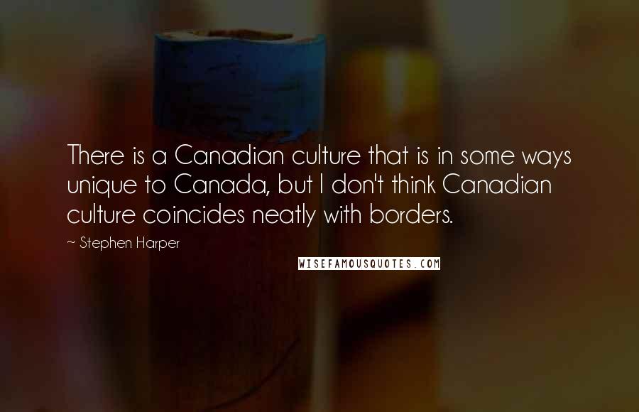 Stephen Harper Quotes: There is a Canadian culture that is in some ways unique to Canada, but I don't think Canadian culture coincides neatly with borders.