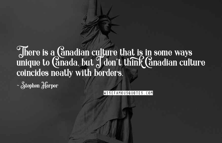 Stephen Harper Quotes: There is a Canadian culture that is in some ways unique to Canada, but I don't think Canadian culture coincides neatly with borders.