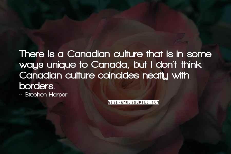 Stephen Harper Quotes: There is a Canadian culture that is in some ways unique to Canada, but I don't think Canadian culture coincides neatly with borders.