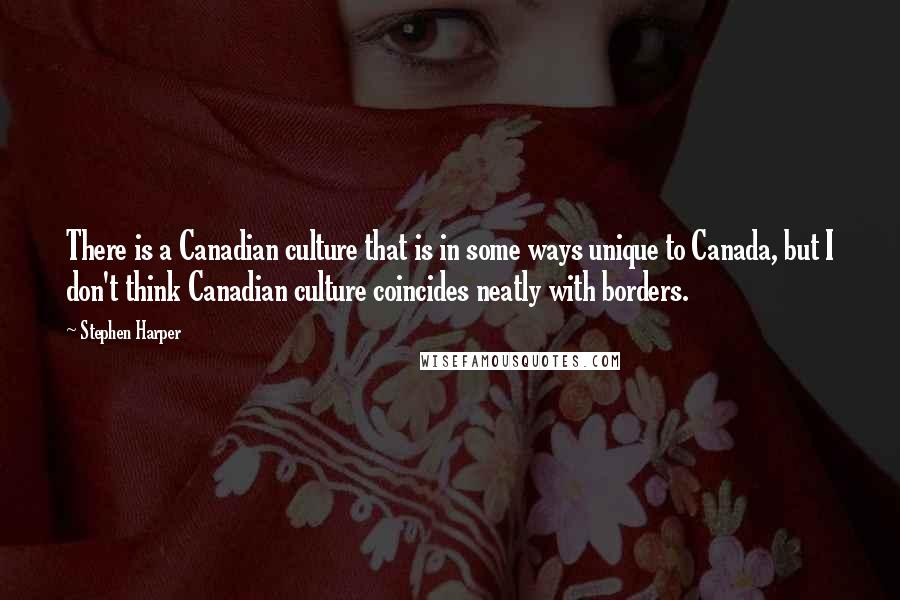 Stephen Harper Quotes: There is a Canadian culture that is in some ways unique to Canada, but I don't think Canadian culture coincides neatly with borders.