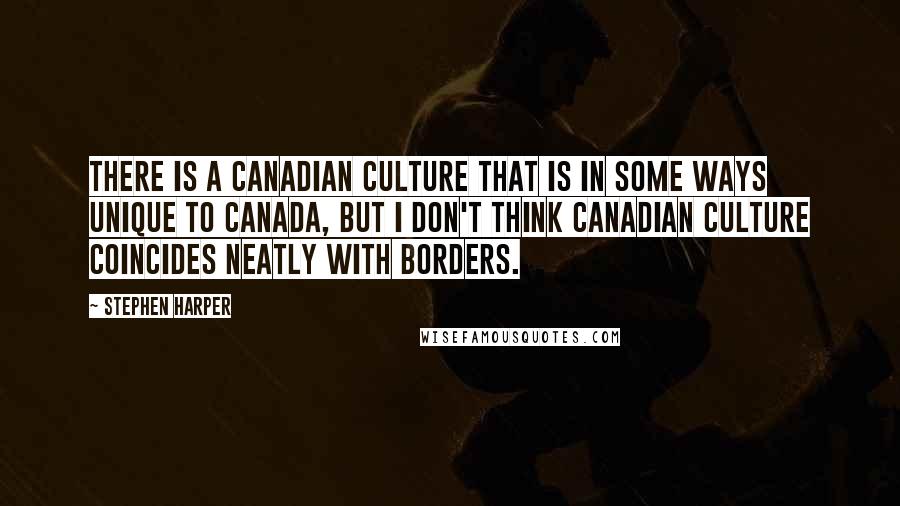 Stephen Harper Quotes: There is a Canadian culture that is in some ways unique to Canada, but I don't think Canadian culture coincides neatly with borders.