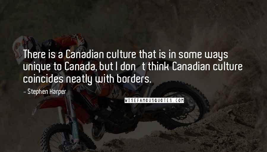 Stephen Harper Quotes: There is a Canadian culture that is in some ways unique to Canada, but I don't think Canadian culture coincides neatly with borders.