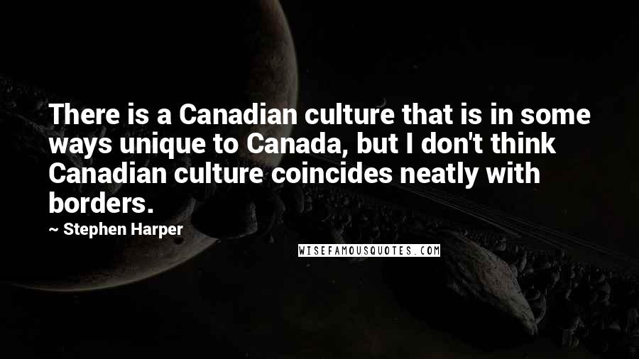 Stephen Harper Quotes: There is a Canadian culture that is in some ways unique to Canada, but I don't think Canadian culture coincides neatly with borders.