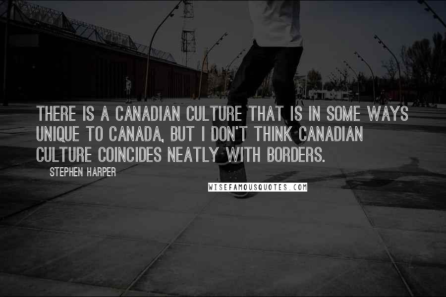 Stephen Harper Quotes: There is a Canadian culture that is in some ways unique to Canada, but I don't think Canadian culture coincides neatly with borders.