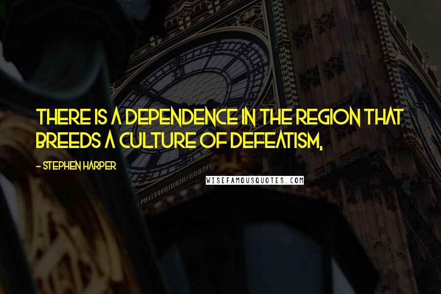 Stephen Harper Quotes: There is a dependence in the region that breeds a culture of defeatism,