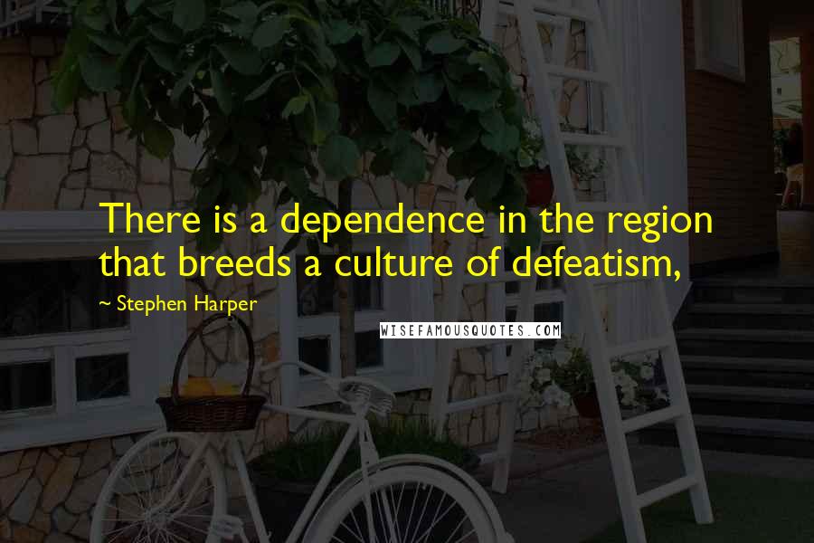 Stephen Harper Quotes: There is a dependence in the region that breeds a culture of defeatism,