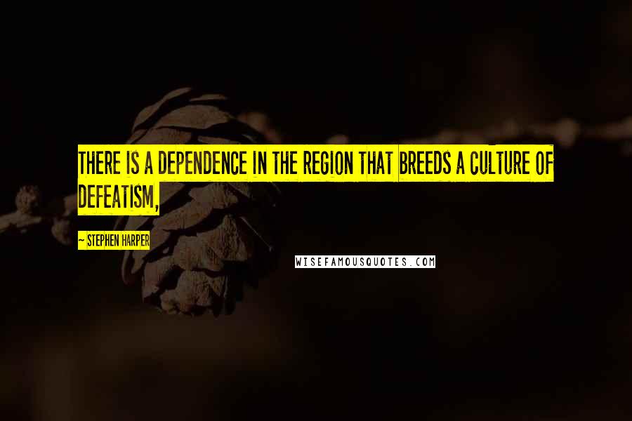 Stephen Harper Quotes: There is a dependence in the region that breeds a culture of defeatism,