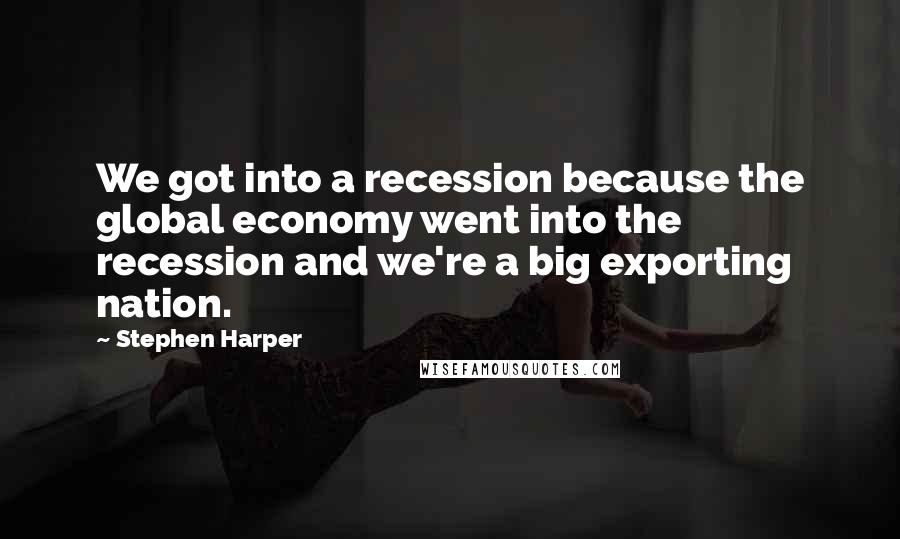 Stephen Harper Quotes: We got into a recession because the global economy went into the recession and we're a big exporting nation.