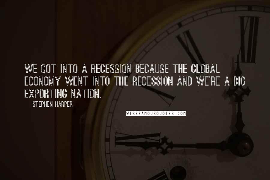 Stephen Harper Quotes: We got into a recession because the global economy went into the recession and we're a big exporting nation.