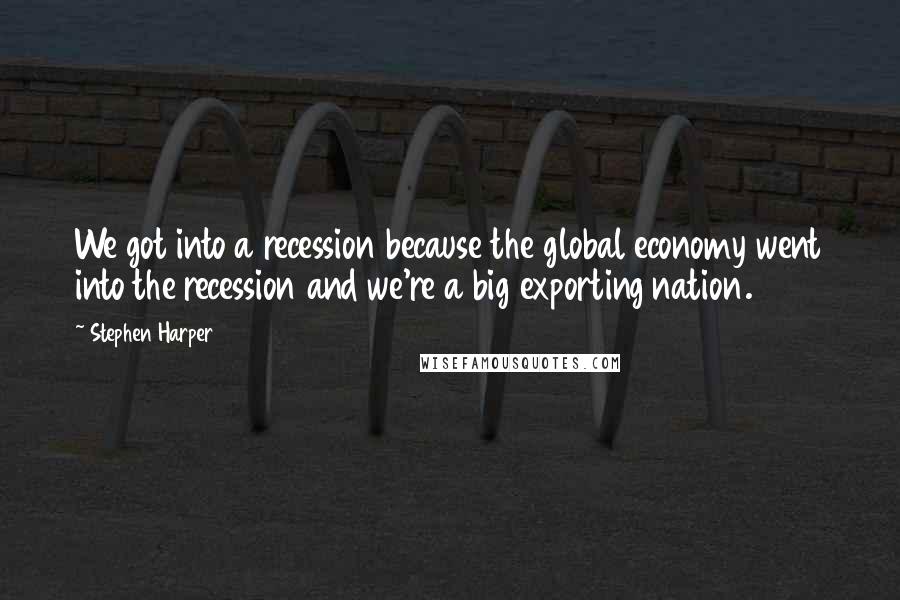 Stephen Harper Quotes: We got into a recession because the global economy went into the recession and we're a big exporting nation.