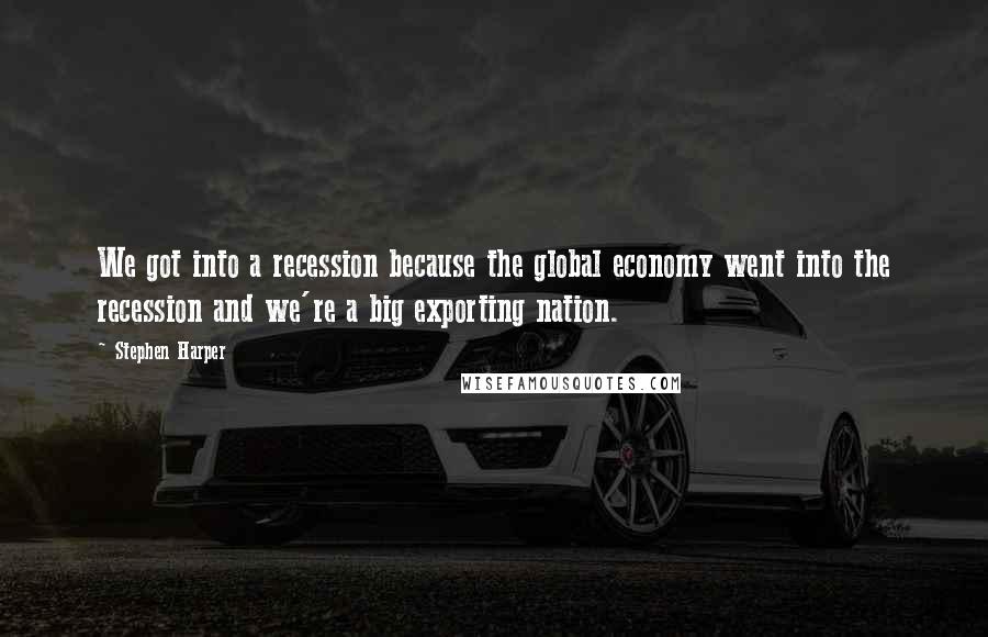 Stephen Harper Quotes: We got into a recession because the global economy went into the recession and we're a big exporting nation.