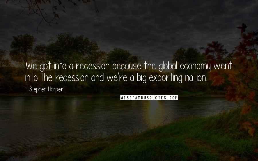 Stephen Harper Quotes: We got into a recession because the global economy went into the recession and we're a big exporting nation.