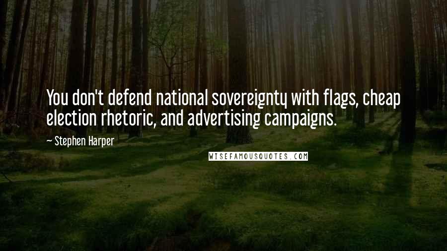 Stephen Harper Quotes: You don't defend national sovereignty with flags, cheap election rhetoric, and advertising campaigns.