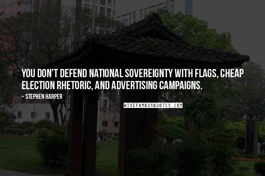 Stephen Harper Quotes: You don't defend national sovereignty with flags, cheap election rhetoric, and advertising campaigns.