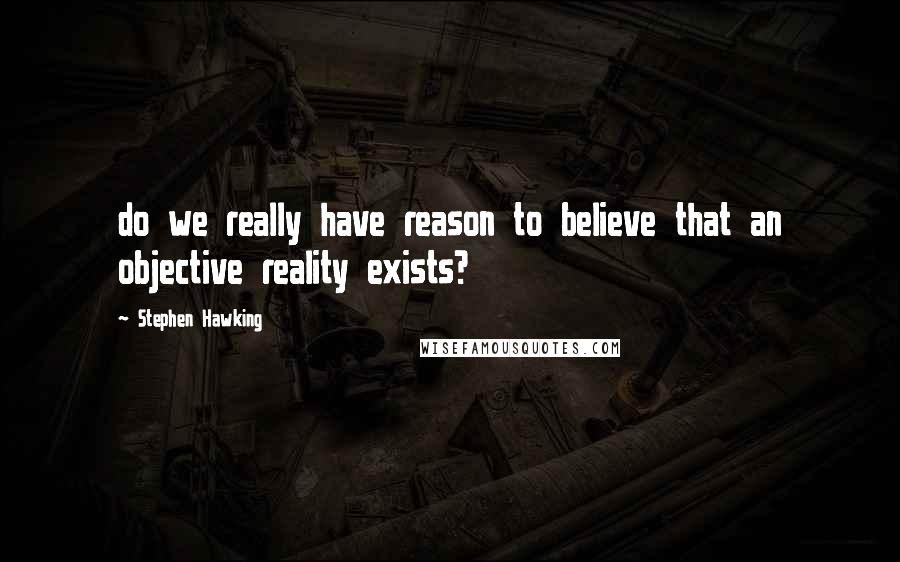 Stephen Hawking Quotes: do we really have reason to believe that an objective reality exists?