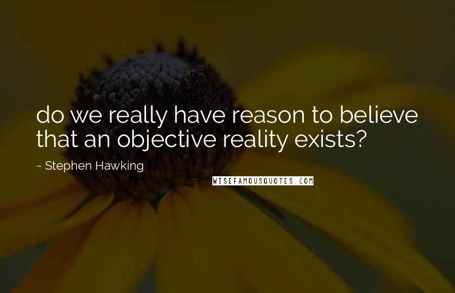 Stephen Hawking Quotes: do we really have reason to believe that an objective reality exists?