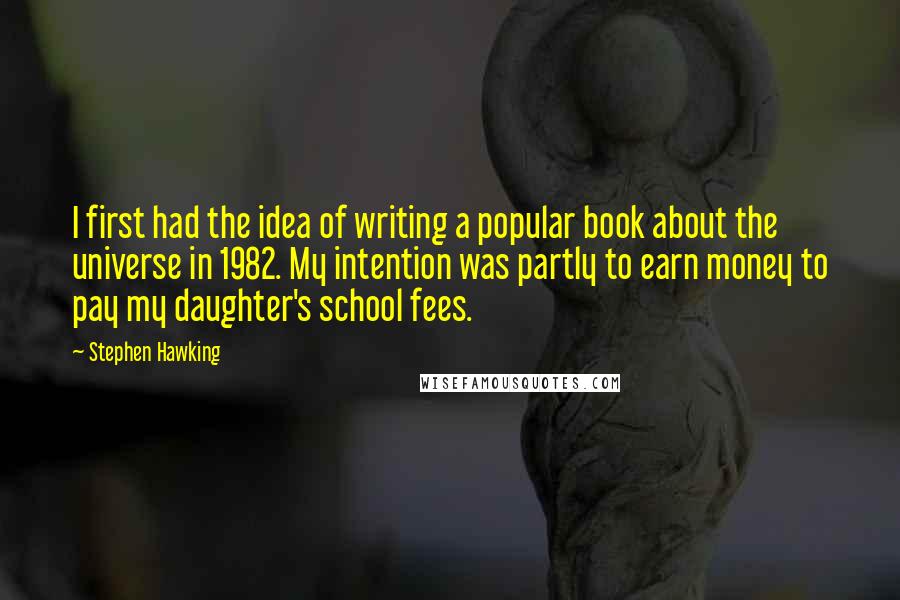 Stephen Hawking Quotes: I first had the idea of writing a popular book about the universe in 1982. My intention was partly to earn money to pay my daughter's school fees.