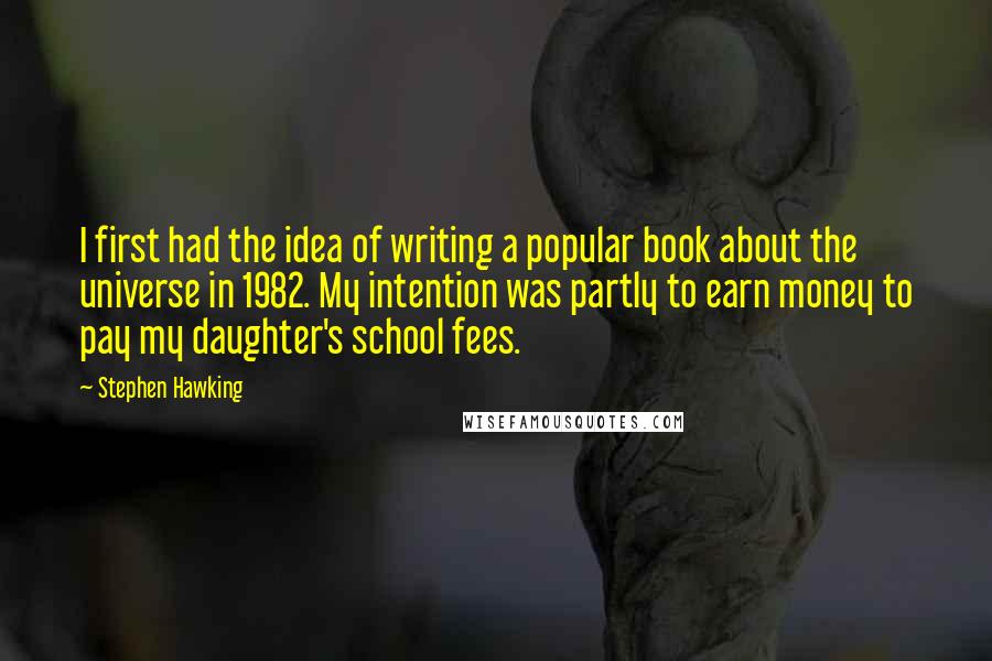 Stephen Hawking Quotes: I first had the idea of writing a popular book about the universe in 1982. My intention was partly to earn money to pay my daughter's school fees.