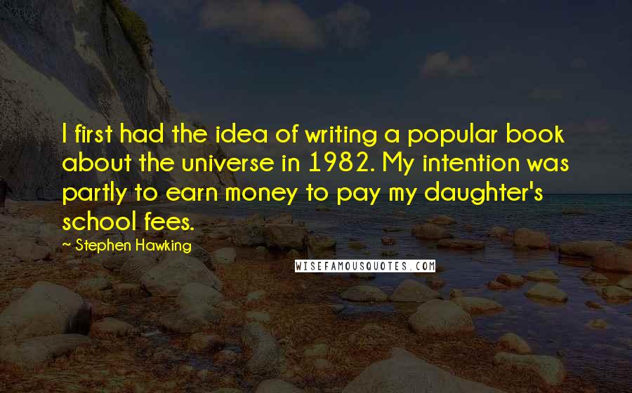 Stephen Hawking Quotes: I first had the idea of writing a popular book about the universe in 1982. My intention was partly to earn money to pay my daughter's school fees.