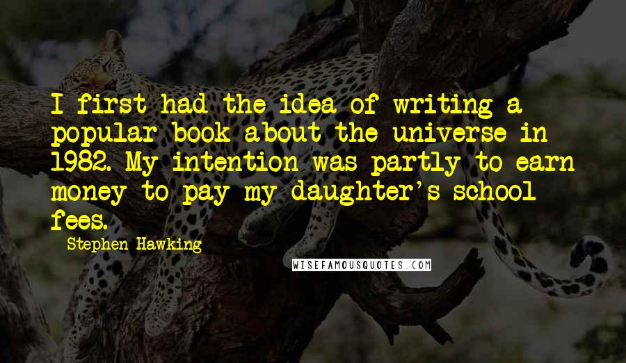 Stephen Hawking Quotes: I first had the idea of writing a popular book about the universe in 1982. My intention was partly to earn money to pay my daughter's school fees.