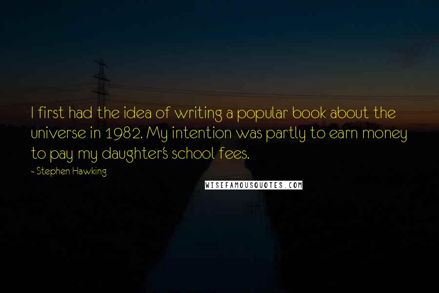 Stephen Hawking Quotes: I first had the idea of writing a popular book about the universe in 1982. My intention was partly to earn money to pay my daughter's school fees.