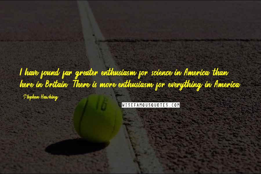 Stephen Hawking Quotes: I have found far greater enthusiasm for science in America than here in Britain. There is more enthusiasm for everything in America.
