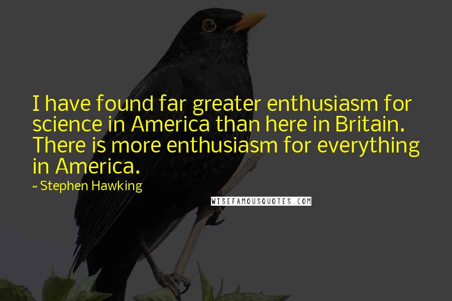 Stephen Hawking Quotes: I have found far greater enthusiasm for science in America than here in Britain. There is more enthusiasm for everything in America.