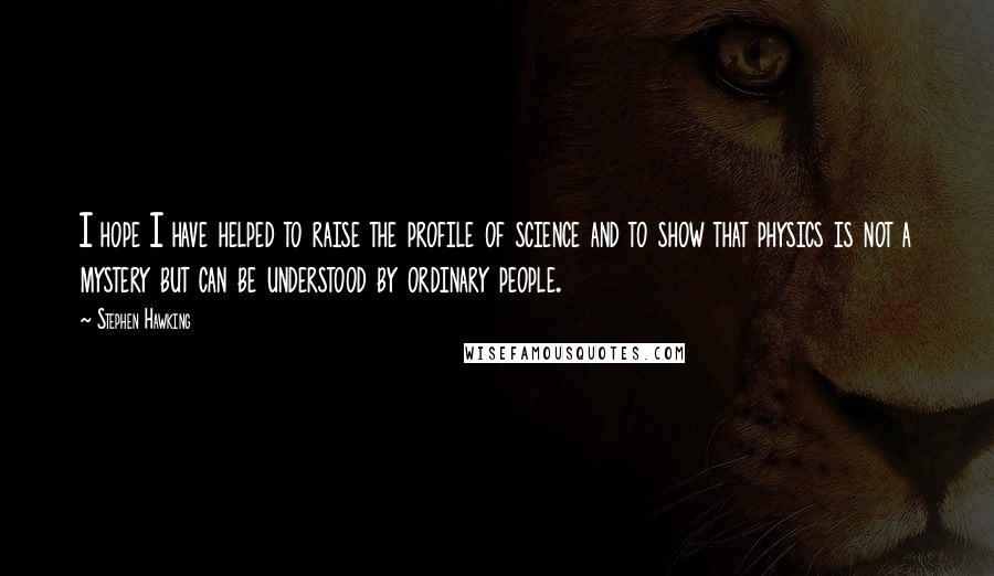 Stephen Hawking Quotes: I hope I have helped to raise the profile of science and to show that physics is not a mystery but can be understood by ordinary people.