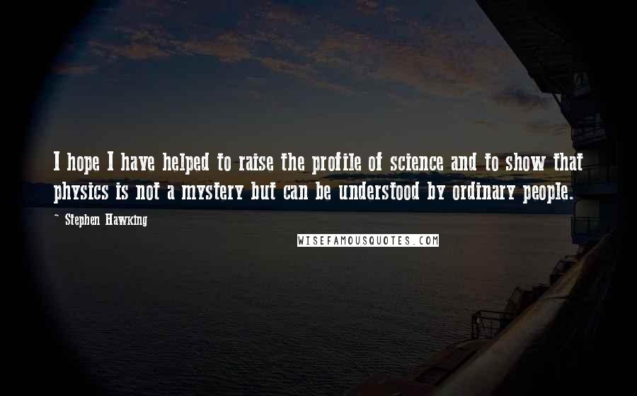 Stephen Hawking Quotes: I hope I have helped to raise the profile of science and to show that physics is not a mystery but can be understood by ordinary people.