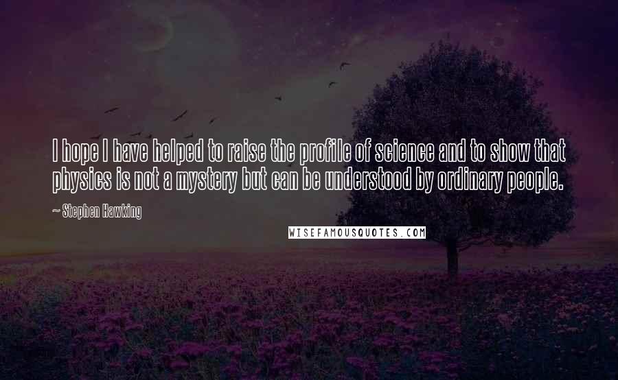 Stephen Hawking Quotes: I hope I have helped to raise the profile of science and to show that physics is not a mystery but can be understood by ordinary people.