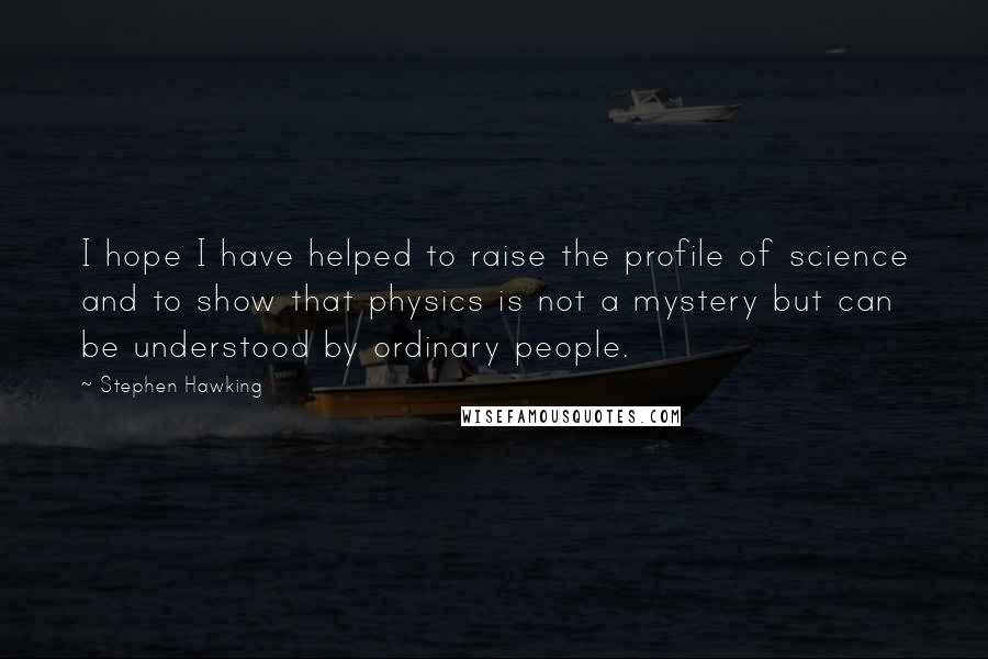 Stephen Hawking Quotes: I hope I have helped to raise the profile of science and to show that physics is not a mystery but can be understood by ordinary people.