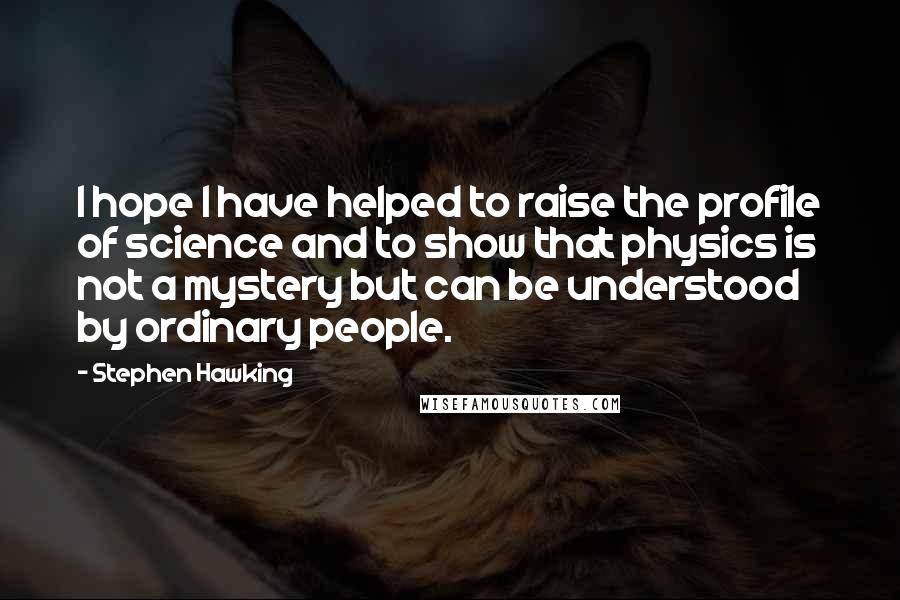 Stephen Hawking Quotes: I hope I have helped to raise the profile of science and to show that physics is not a mystery but can be understood by ordinary people.