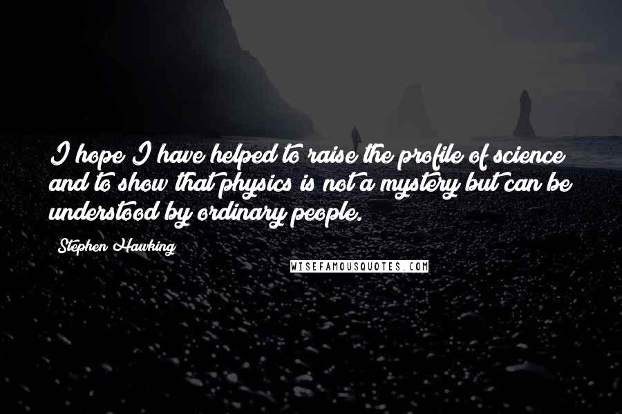 Stephen Hawking Quotes: I hope I have helped to raise the profile of science and to show that physics is not a mystery but can be understood by ordinary people.