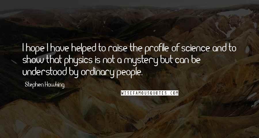 Stephen Hawking Quotes: I hope I have helped to raise the profile of science and to show that physics is not a mystery but can be understood by ordinary people.