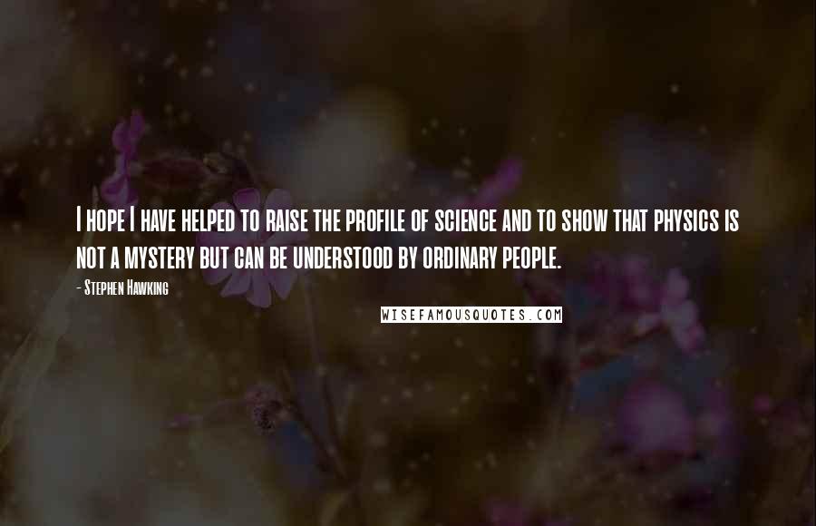 Stephen Hawking Quotes: I hope I have helped to raise the profile of science and to show that physics is not a mystery but can be understood by ordinary people.