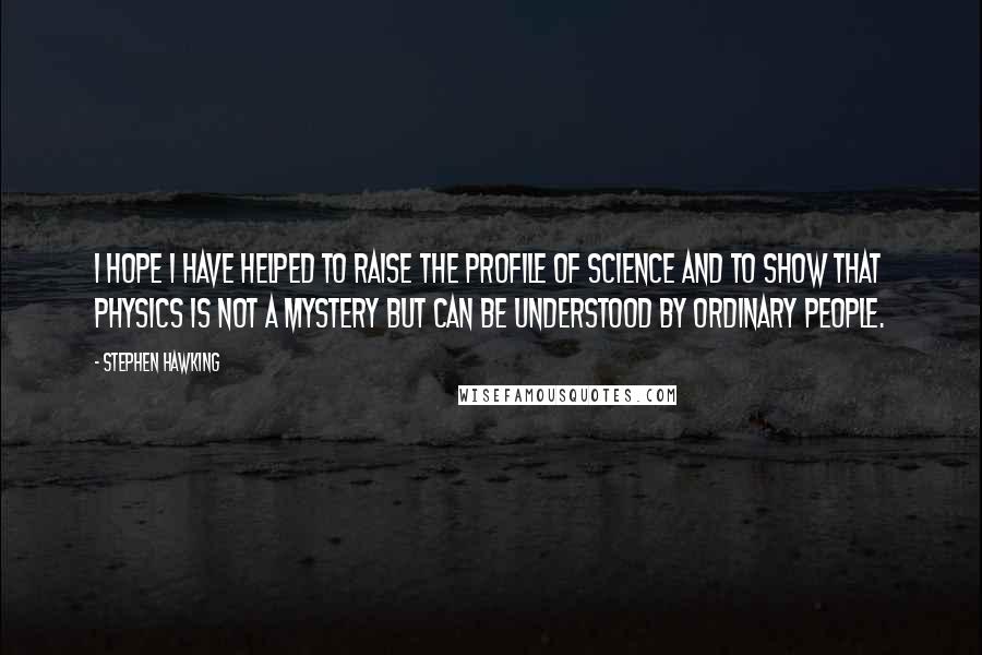 Stephen Hawking Quotes: I hope I have helped to raise the profile of science and to show that physics is not a mystery but can be understood by ordinary people.