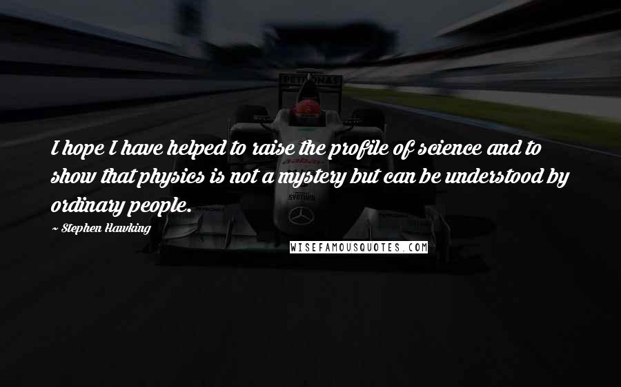 Stephen Hawking Quotes: I hope I have helped to raise the profile of science and to show that physics is not a mystery but can be understood by ordinary people.