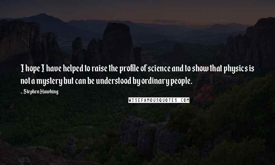 Stephen Hawking Quotes: I hope I have helped to raise the profile of science and to show that physics is not a mystery but can be understood by ordinary people.